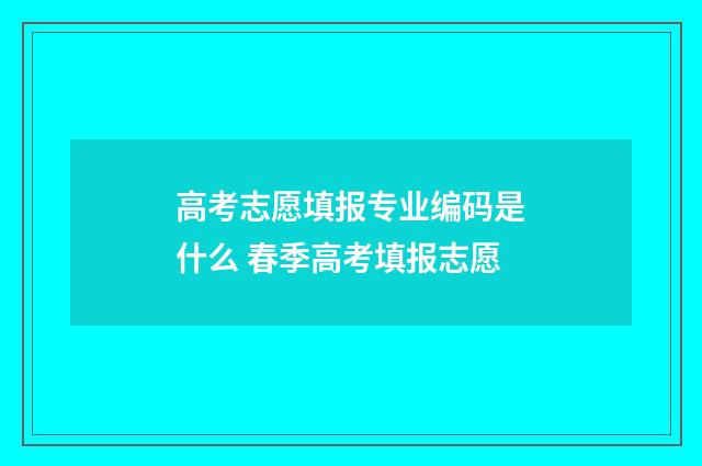 高考志愿填报专业编码是什么 春季高考填报志愿