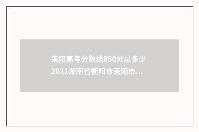 耒阳高考分数线850分是多少 2021湖南省衡阳市耒阳市录取分数线
