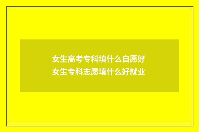 女生高考专科填什么自愿好 女生专科志愿填什么好就业