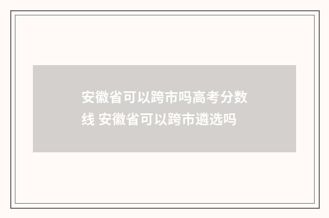 安徽省可以跨市吗高考分数线 安徽省可以跨市遴选吗