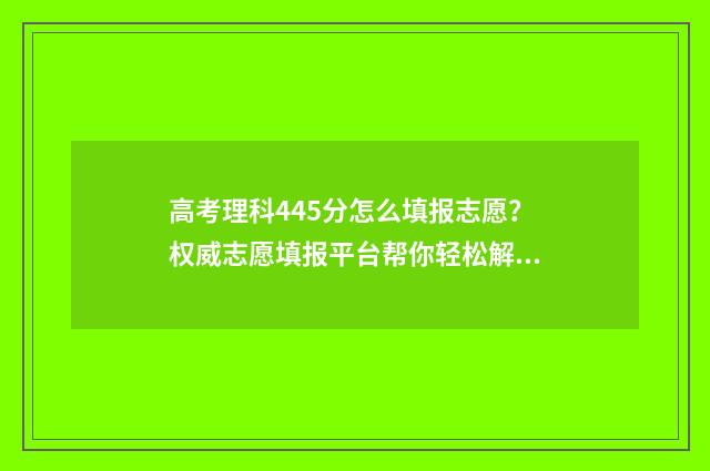 高考理科445分怎么填报志愿？权威志愿填报平台帮你轻松解决 2021年高考理科445分能报什么学校