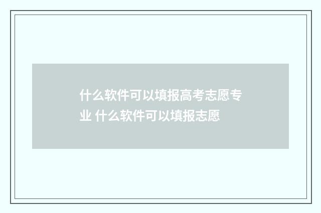 什么软件可以填报高考志愿专业 什么软件可以填报志愿