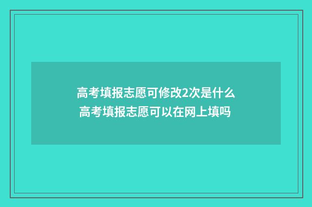 高考填报志愿可修改2次是什么 高考填报志愿可以在网上填吗