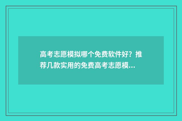 高考志愿模拟哪个免费软件好？推荐几款实用的免费高考志愿模拟工具 高考志愿模拟有什么用