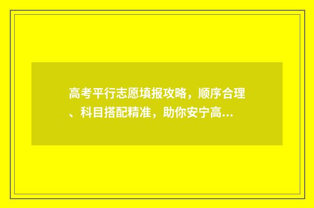 高考平行志愿填报攻略，顺序合理、科目搭配精准，助你安宁高考！ 高考平行志愿填报技巧及注意事项