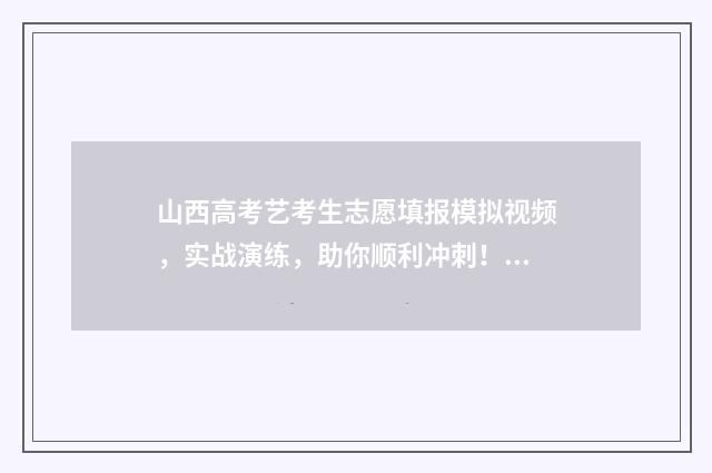 山西高考艺考生志愿填报模拟视频，实战演练，助你顺利冲刺！ 山西高考艺考生报志愿指南