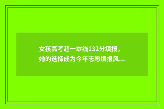 女孩高考超一本线132分填报，她的选择成为今年志愿填报风向标 女孩高考超一本线35分却报专科:背后原因令人唏嘘