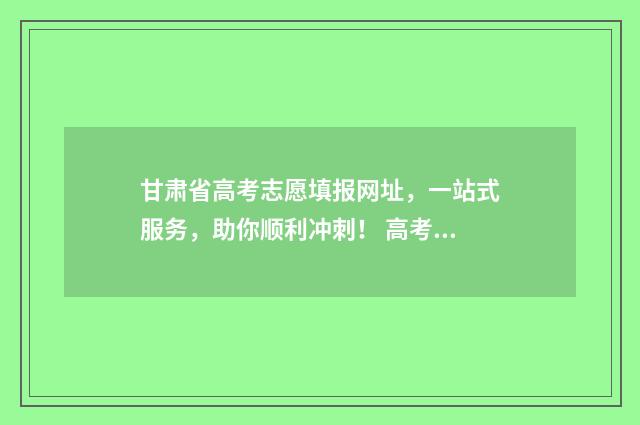 甘肃省高考志愿填报网址，一站式服务，助你顺利冲刺！ 高考志愿填报志愿表