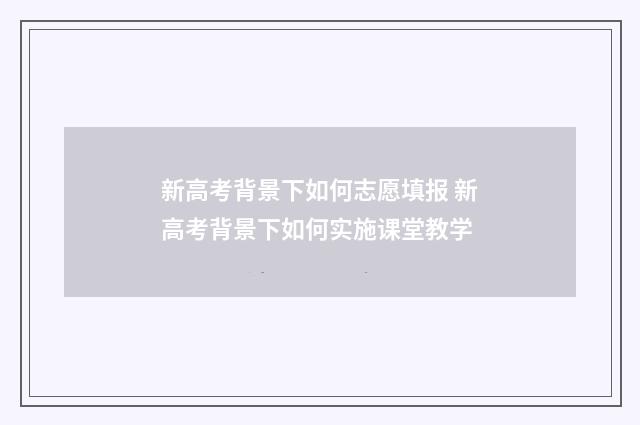 新高考背景下如何志愿填报 新高考背景下如何实施课堂教学