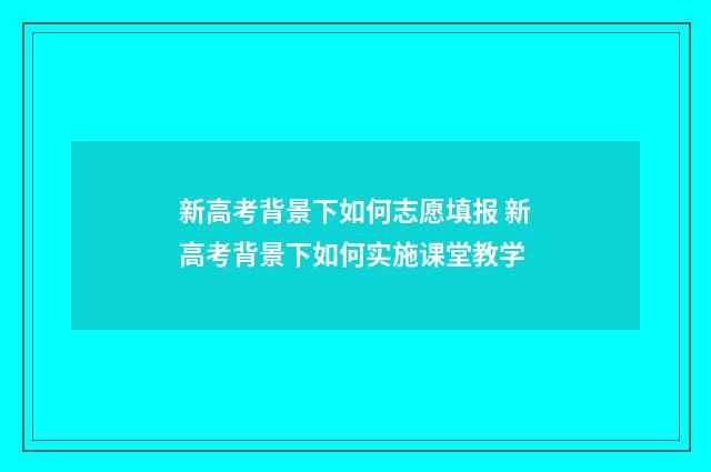 新高考背景下如何志愿填报 新高考背景下如何实施课堂教学