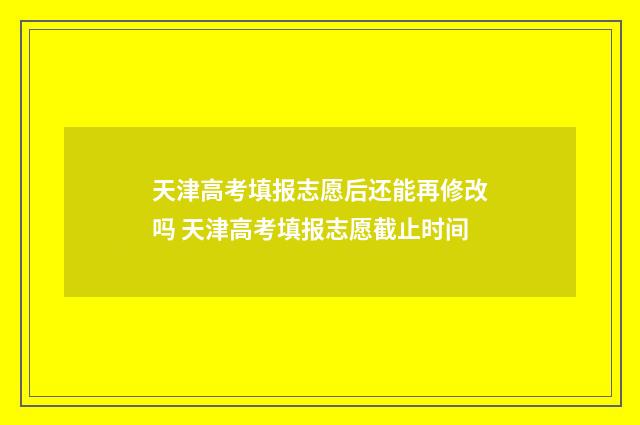 天津高考填报志愿后还能再修改吗 天津高考填报志愿截止时间