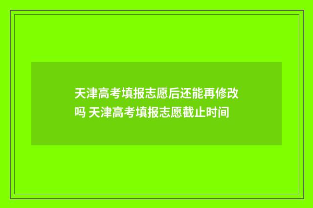 天津高考填报志愿后还能再修改吗 天津高考填报志愿截止时间
