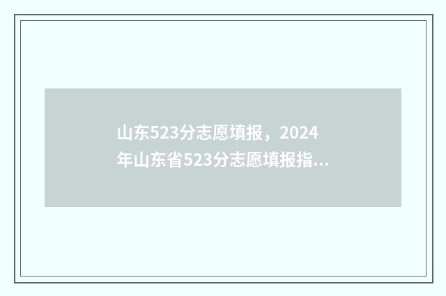 山东523分志愿填报，2024年山东省523分志愿填报指南 山东高考523分可以上什么大学