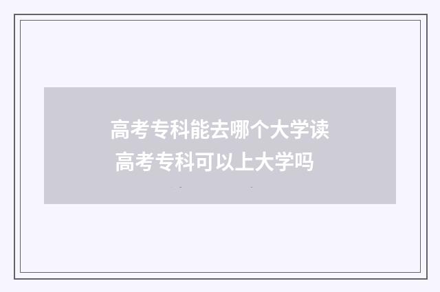 高考专科能去哪个大学读 高考专科可以上大学吗
