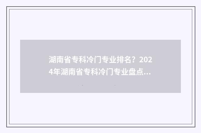 湖南省专科冷门专业排名？2024年湖南省专科冷门专业盘点与解析 湖南省专科冷门学校排名