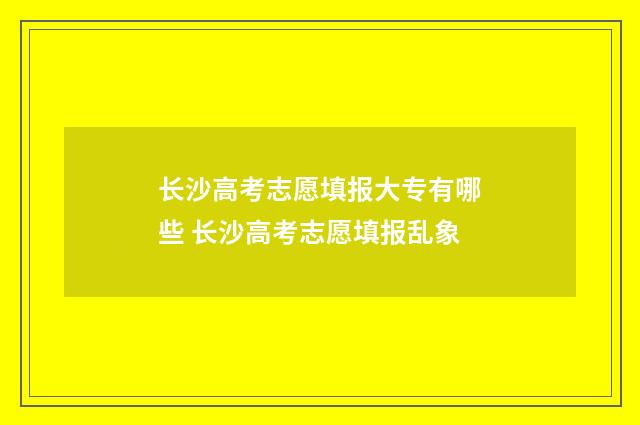 长沙高考志愿填报大专有哪些 长沙高考志愿填报乱象