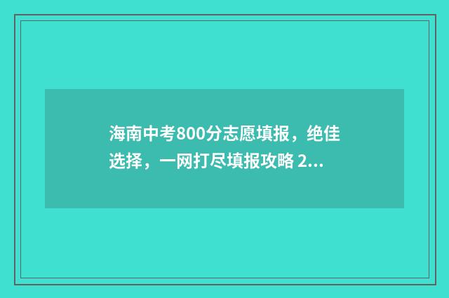 海南中考800分志愿填报，绝佳选择，一网打尽填报攻略 2021海南中考800分以上有多少人
