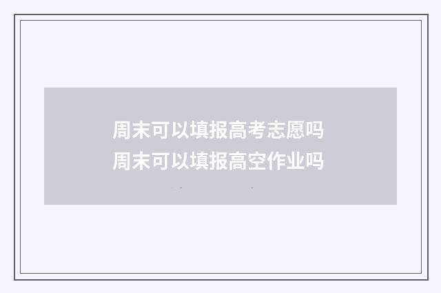 周末可以填报高考志愿吗 周末可以填报高空作业吗