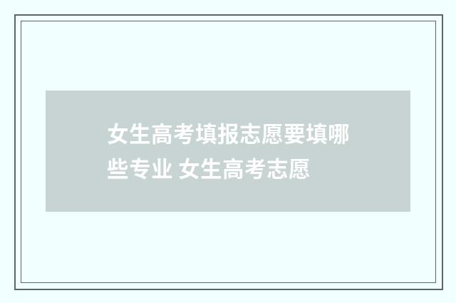 女生高考填报志愿要填哪些专业 女生高考志愿