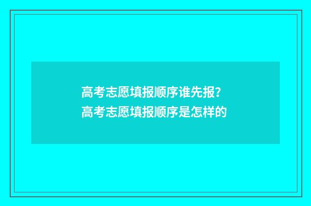高考志愿填报顺序谁先报？ 高考志愿填报顺序是怎样的