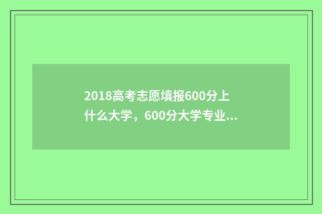 2018高考志愿填报600分上什么大学，600分大学专业推荐 2018高考志愿填报时间