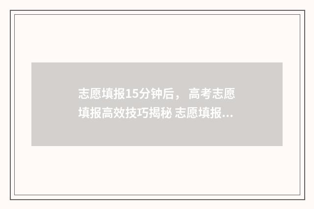 志愿填报15分钟后， 高考志愿填报高效技巧揭秘 志愿填报时长需要多少