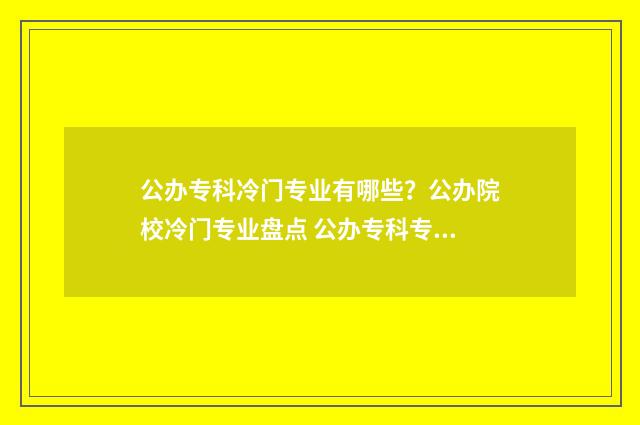公办专科冷门专业有哪些？公办院校冷门专业盘点 公办专科专业