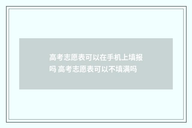 高考志愿表可以在手机上填报吗 高考志愿表可以不填满吗