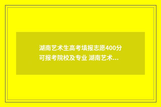 湖南艺术生高考填报志愿400分可报考院校及专业 湖南艺术生高考分数怎么算2024年