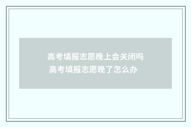高考填报志愿晚上会关闭吗 高考填报志愿晚了怎么办