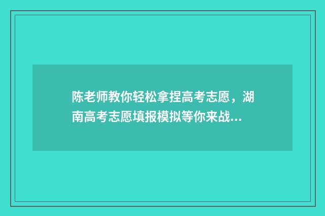 陈老师教你轻松拿捏高考志愿，湖南高考志愿填报模拟等你来战！ 陈老师怎么样