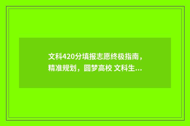 文科420分填报志愿终极指南，精准规划，圆梦高校 文科生420分适合报的大学