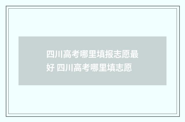 四川高考哪里填报志愿最好 四川高考哪里填志愿