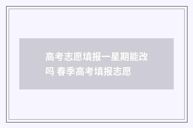 高考志愿填报一星期能改吗 春季高考填报志愿
