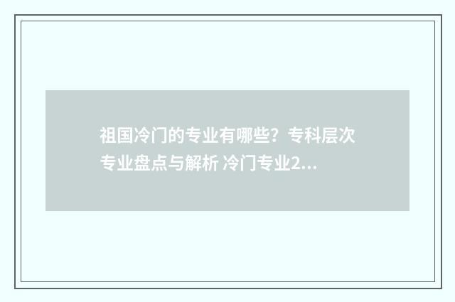 祖国冷门的专业有哪些？专科层次专业盘点与解析 冷门专业2021