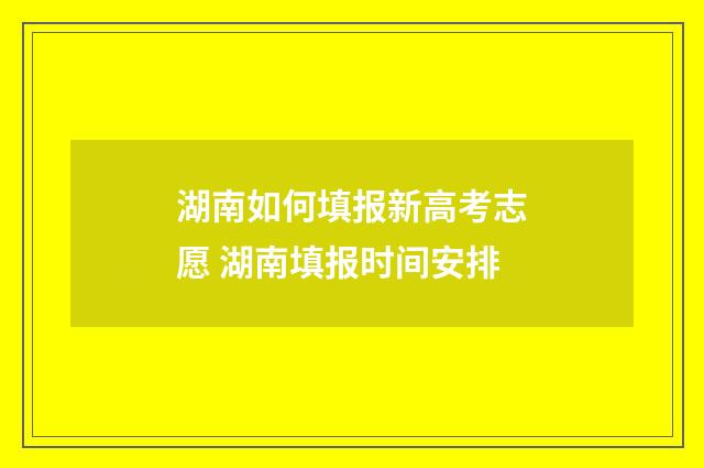 湖南如何填报新高考志愿 湖南填报时间安排