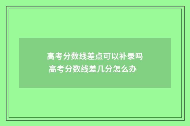 高考分数线差点可以补录吗 高考分数线差几分怎么办