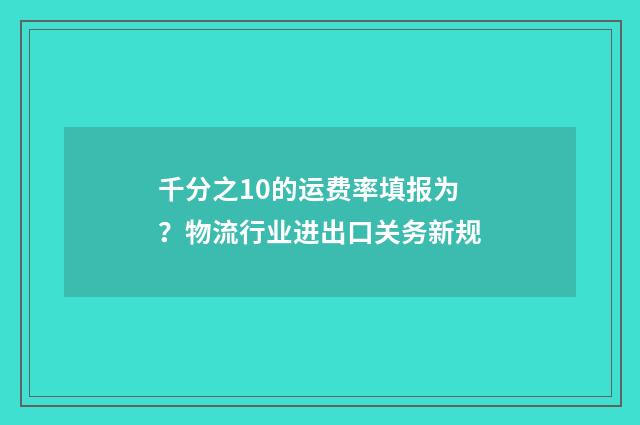 千分之10的运费率填报为？物流行业进出口关务新规