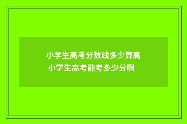 小学生高考分数线多少算高 小学生高考能考多少分啊