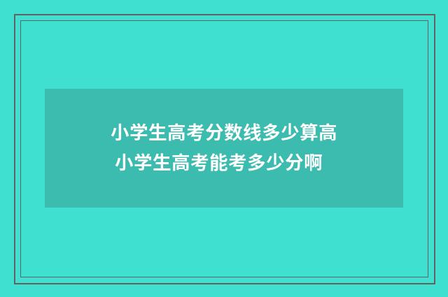 小学生高考分数线多少算高 小学生高考能考多少分啊