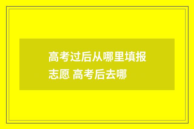 高考过后从哪里填报志愿 高考后去哪