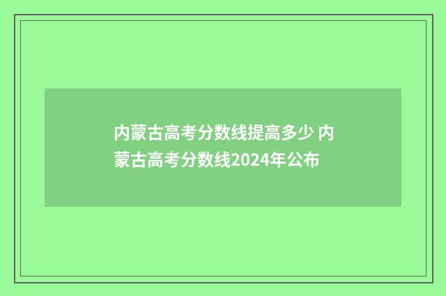 内蒙古高考分数线提高多少 内蒙古高考分数线2024年公布
