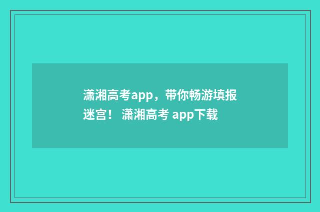 潇湘高考app，带你畅游填报迷宫！ 潇湘高考 app下载