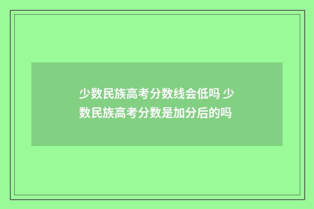 少数民族高考分数线会低吗 少数民族高考分数是加分后的吗