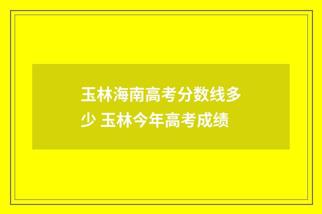 玉林海南高考分数线多少 玉林今年高考成绩