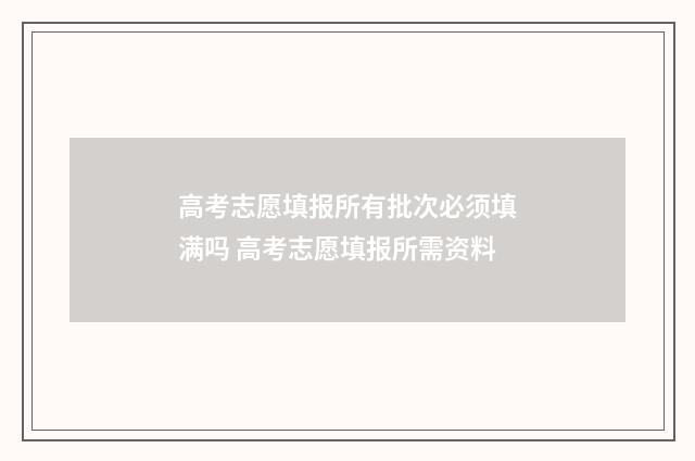 高考志愿填报所有批次必须填满吗 高考志愿填报所需资料