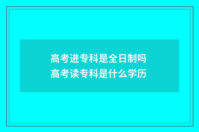 高考进专科是全日制吗 高考读专科是什么学历
