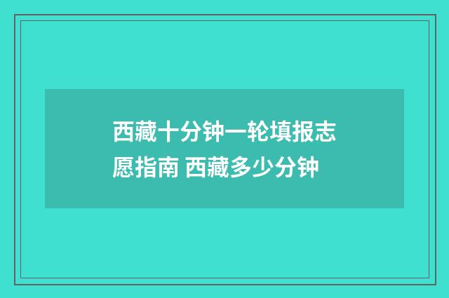 西藏十分钟一轮填报志愿指南 西藏多少分钟