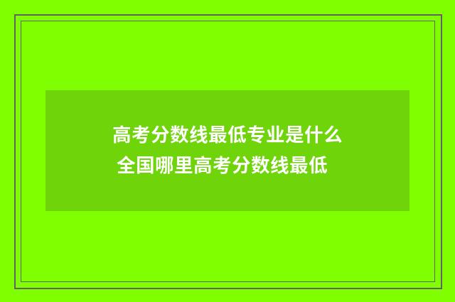 高考分数线最低专业是什么 全国哪里高考分数线最低