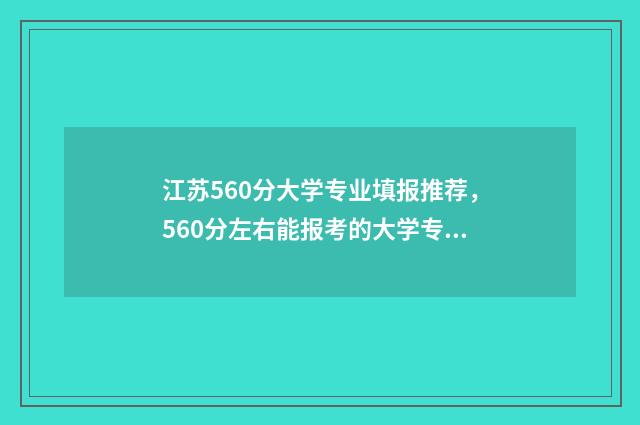 江苏560分大学专业填报推荐，560分左右能报考的大学专业有哪些？ 2021江苏576分可以进啥大学